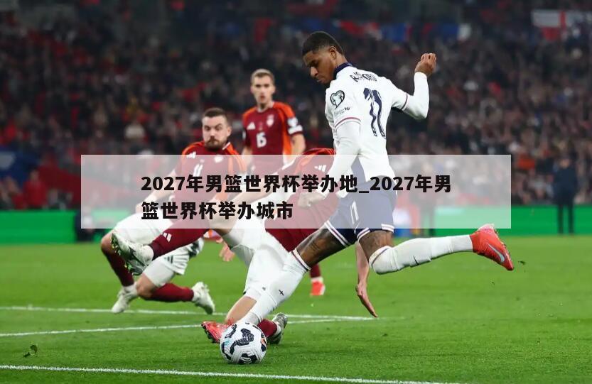 2027年男篮世界杯举办地_2027年男篮世界杯举办城市