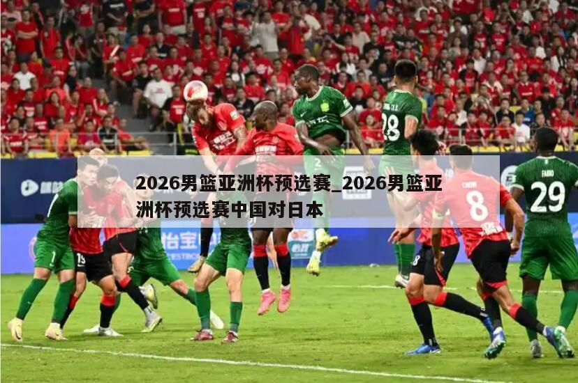 2026男篮亚洲杯预选赛_2026男篮亚洲杯预选赛中国对日本