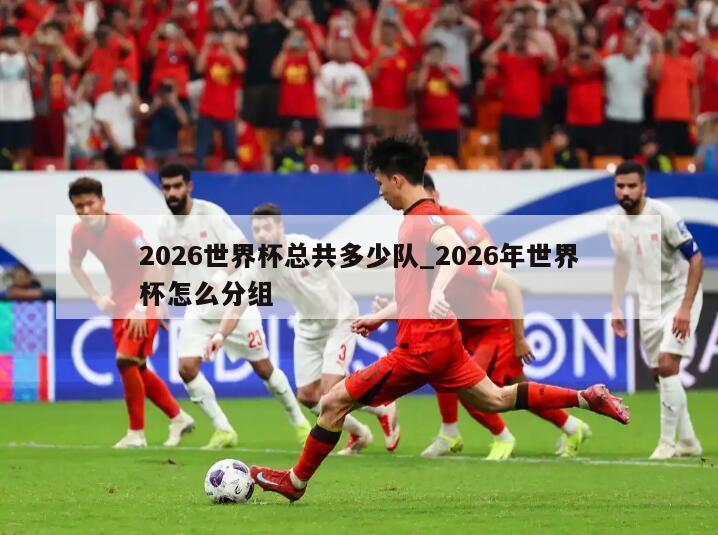 2026世界杯总共多少队_2026年世界杯怎么分组