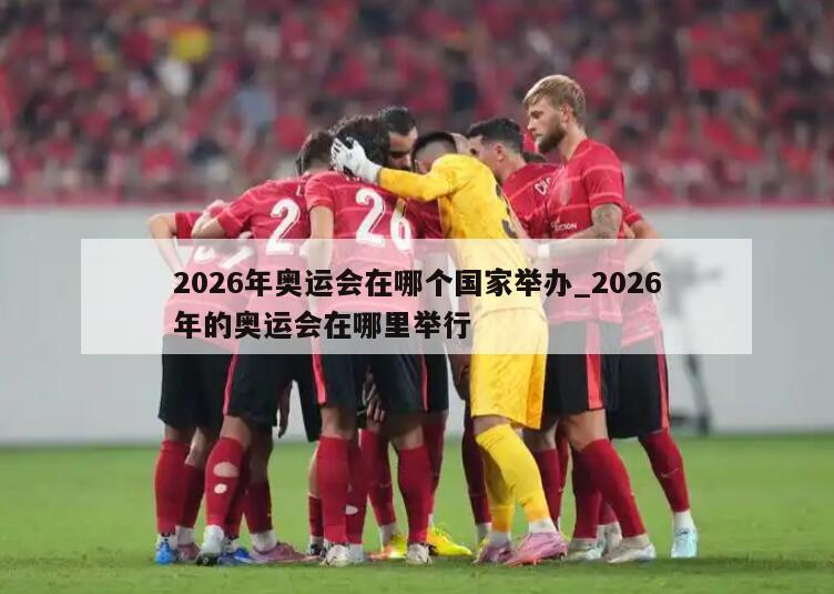 2026年奥运会在哪个国家举办_2026年的奥运会在哪里举行
