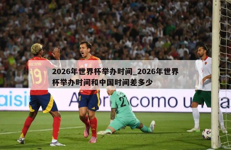 2026年世界杯举办时间_2026年世界杯举办时间和中国时间差多少
