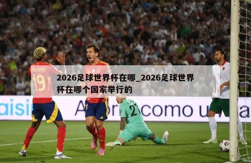 2026足球世界杯在哪_2026足球世界杯在哪个国家举行的