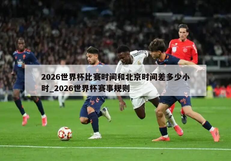 2026世界杯比赛时间和北京时间差多少小时_2026世界杯赛事规则