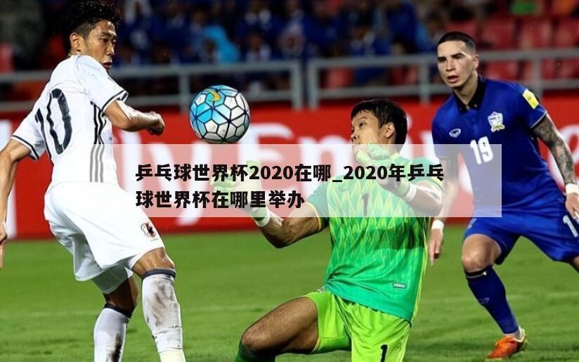 乒乓球世界杯2020在哪_2020年乒乓球世界杯在哪里举办
