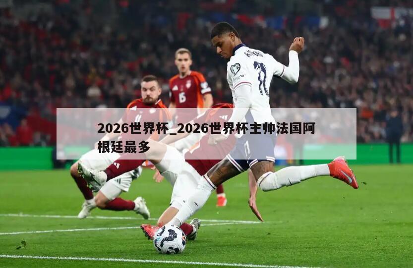 2026世界杯_2026世界杯主帅法国阿根廷最多