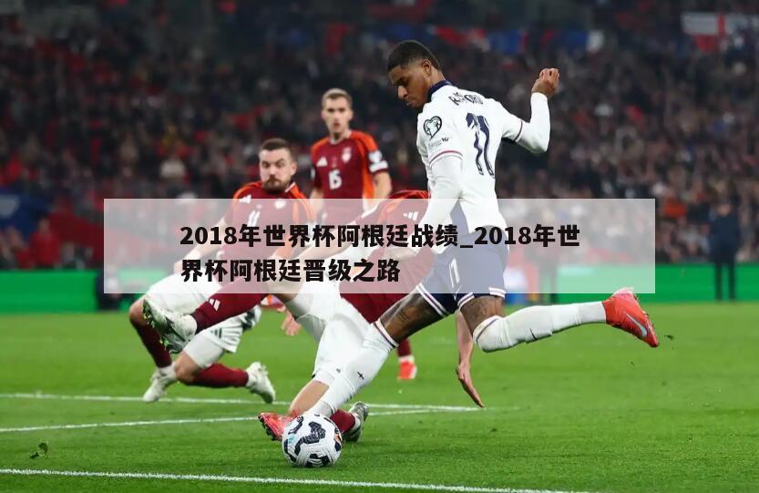 2018年世界杯阿根廷战绩_2018年世界杯阿根廷晋级之路