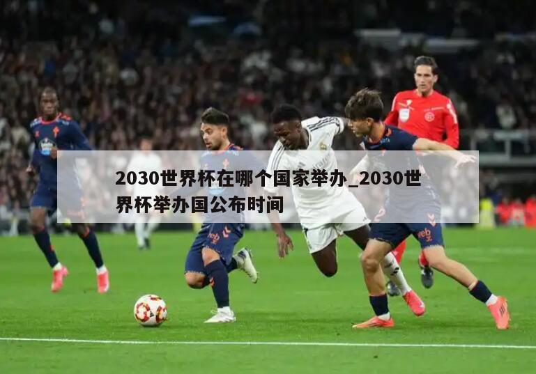 2030世界杯在哪个国家举办_2030世界杯举办国公布时间