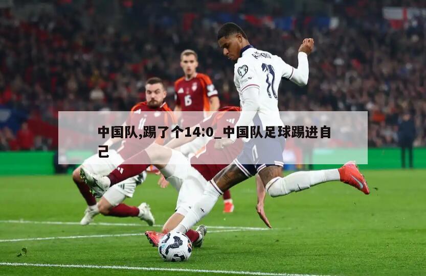 中国队,踢了个14:0_中国队足球踢进自己