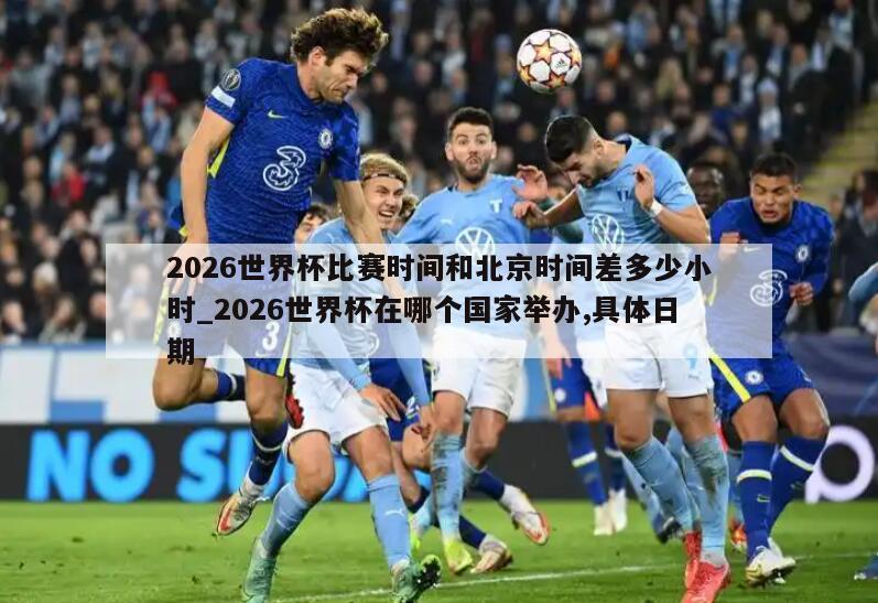 2026世界杯比赛时间和北京时间差多少小时_2026世界杯在哪个国家举办,具体日期